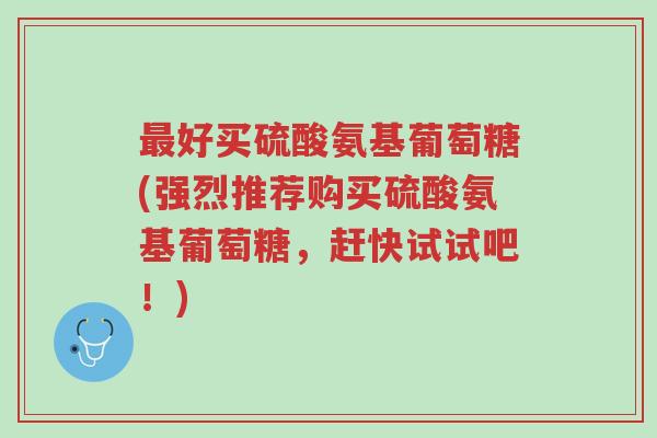 最好买硫酸氨基葡萄糖(强烈推荐购买硫酸氨基葡萄糖,赶快试试吧!)-第1张图片-超越 最好买硫酸氨基葡萄糖(强烈推荐购买硫酸氨基葡萄糖,赶快试试吧!)-第1张图片-超越