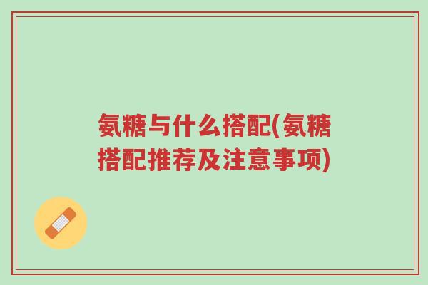 氨糖与什么搭配(氨糖搭配推荐及注意事项)-第1张图片-超越