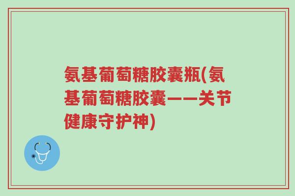氨基葡萄糖胶囊瓶(氨基葡萄糖胶囊——关节健康守护神)-第1张图片-超越