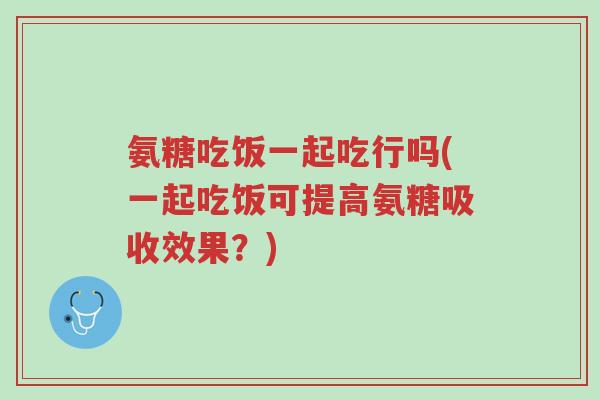 氨糖吃饭一起吃行吗(一起吃饭可提高氨糖吸收效果?)-第1张图片-超越 氨糖吃饭一起吃行吗(一起吃饭可提高氨糖吸收效果?)-第1张图片-超越