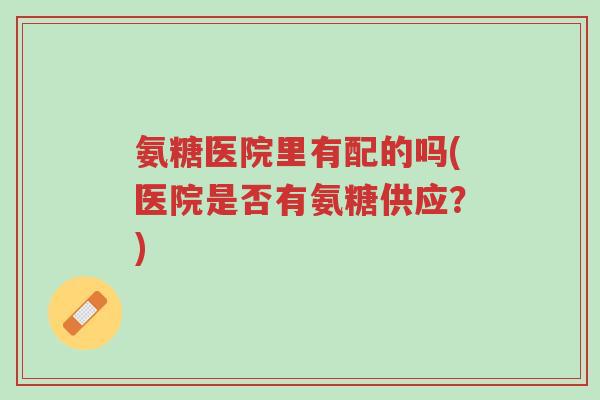 氨糖医院里有配的吗(医院是否有氨糖供应?)-第1张图片-超越 氨糖医院里有配的吗(医院是否有氨糖供应?)-第1张图片-超越