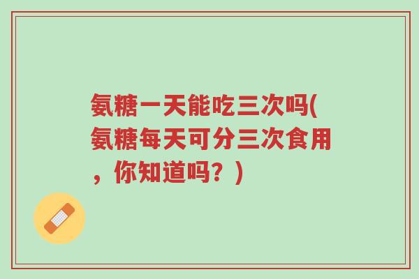 氨糖一天能吃三次吗(氨糖每天可分三次食用,你知道吗?)-第1张图片-超越 氨糖一天能吃三次吗(氨糖每天可分三次食用,你知道吗?)-第1张图片-超越
