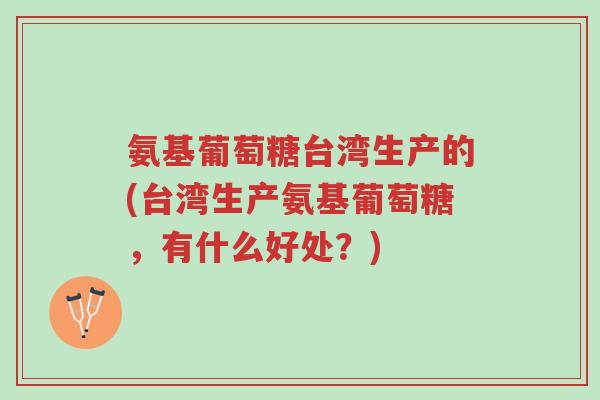 氨基葡萄糖台湾生产的(台湾生产氨基葡萄糖，有什么好处？)-第1张图片-超越