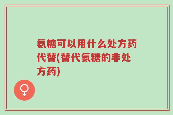 氨糖可以用什么处方药代替(替代氨糖的非处方药)-第1张图片-超越