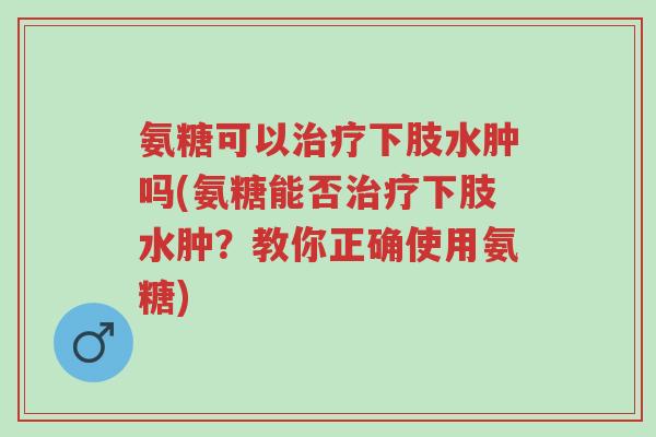 氨糖可以治疗下肢水肿吗(氨糖能否治疗下肢水肿?教你正确使用氨糖)-第1张图片-超越 氨糖可以治疗下肢水肿吗(氨糖能否治疗下肢水肿?教你正确使用氨糖)-第1张图片-超越