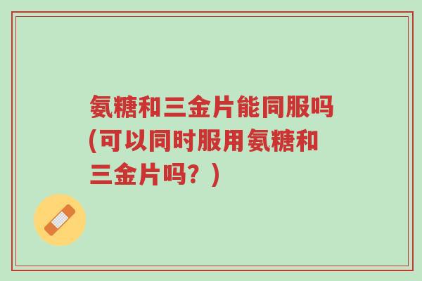 氨糖和三金片能同服吗(可以同时服用氨糖和三金片吗?)-第1张图片-超越 氨糖和三金片能同服吗(可以同时服用氨糖和三金片吗?)-第1张图片-超越