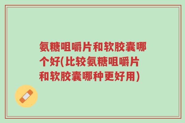 氨糖咀嚼片和软胶囊哪个好(比较氨糖咀嚼片和软胶囊哪种更好用)-第1张图片-超越 氨糖咀嚼片和软胶囊哪个好(比较氨糖咀嚼片和软胶囊哪种更好用)-第1张图片-超越