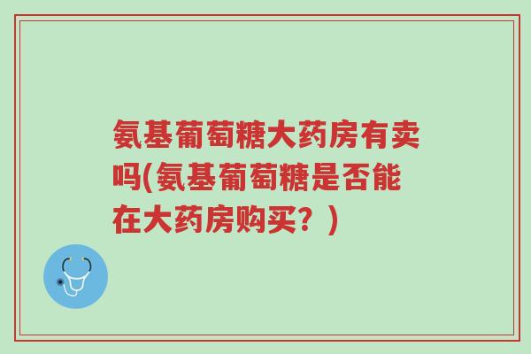 氨基葡萄糖大药房有卖吗(氨基葡萄糖是否能在大药房购买?)-第1张图片-超越 氨基葡萄糖大药房有卖吗(氨基葡萄糖是否能在大药房购买?)-第1张图片-超越