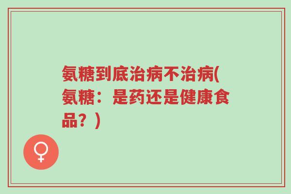 氨糖到底治病不治病(氨糖：是药还是健康食品？)-第1张图片-超越