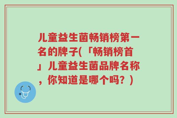 儿童益生菌畅销榜第一名的牌子(「畅销榜首」儿童益生菌品牌名称,你知道是哪个吗?)-第1张图片-超越 儿童益生菌畅销榜第一名的牌子(「畅销榜首」儿童益生菌品牌名称,你知道是哪个吗?)-第1张图片-超越