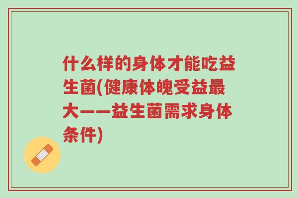 什么样的身体才能吃益生菌(健康体魄受益最大——益生菌需求身体条件)-第1张图片-超越 什么样的身体才能吃益生菌(健康体魄受益最大——益生菌需求身体条件)-第1张图片-超越