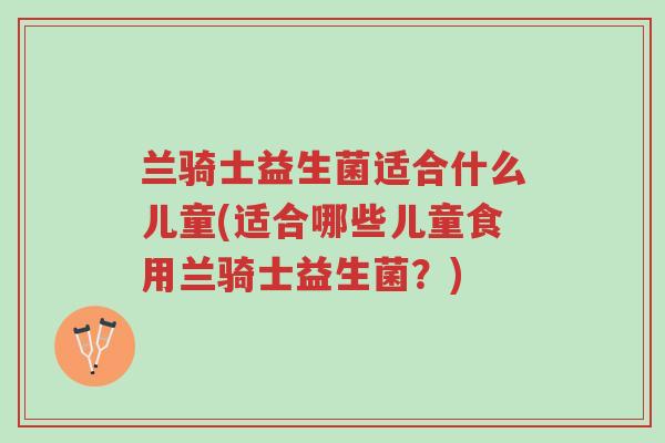 兰骑士益生菌适合什么儿童(适合哪些儿童食用兰骑士益生菌?)-第1张图片-超越 兰骑士益生菌适合什么儿童(适合哪些儿童食用兰骑士益生菌?)-第1张图片-超越