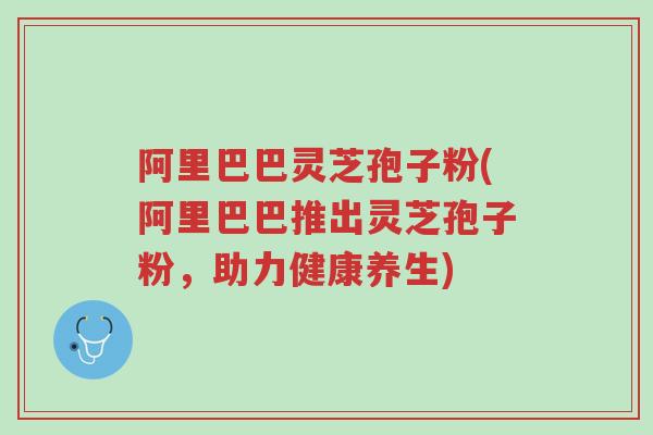 阿里巴巴灵芝孢子粉(阿里巴巴推出灵芝孢子粉，助力健康养生)-第1张图片-超越