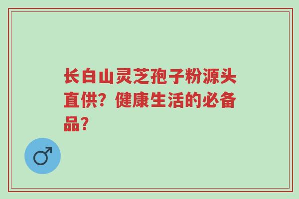长白山灵芝孢子粉源头直供？健康生活的必备品？-第1张图片-超越