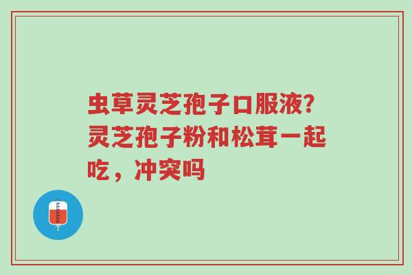 虫草灵芝孢子口服液?灵芝孢子粉和松茸一起吃,冲突吗-第1张图片-超越 虫草灵芝孢子口服液?灵芝孢子粉和松茸一起吃,冲突吗-第1张图片-超越