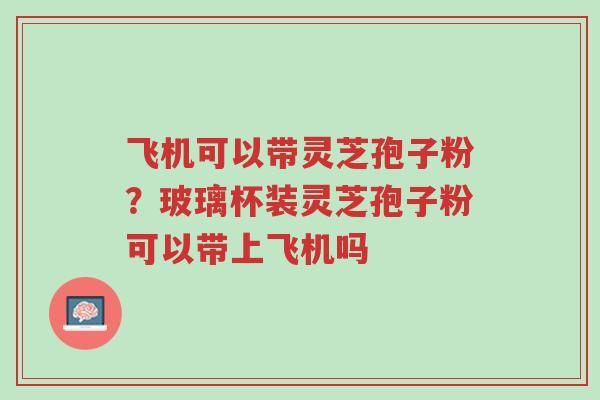 飞机可以带灵芝孢子粉?玻璃杯装灵芝孢子粉可以带上飞机吗-第1张图片-超越 飞机可以带灵芝孢子粉?玻璃杯装灵芝孢子粉可以带上飞机吗-第1张图片-超越