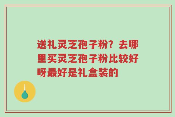 送礼灵芝孢子粉?去哪里买灵芝孢子粉比较好呀最好是礼盒装的-第1张图片-超越 送礼灵芝孢子粉?去哪里买灵芝孢子粉比较好呀最好是礼盒装的-第1张图片-超越
