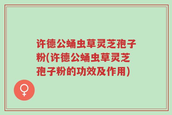 许德公蛹虫草灵芝孢子粉(许德公蛹虫草灵芝孢子粉的功效及作用)-第1张图片-超越 许德公蛹虫草灵芝孢子粉(许德公蛹虫草灵芝孢子粉的功效及作用)-第1张图片-超越