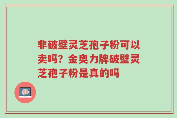 非破壁灵芝孢子粉可以卖吗?金奥力牌破壁灵芝孢子粉是真的吗-第1张图片-超越 非破壁灵芝孢子粉可以卖吗?金奥力牌破壁灵芝孢子粉是真的吗-第1张图片-超越