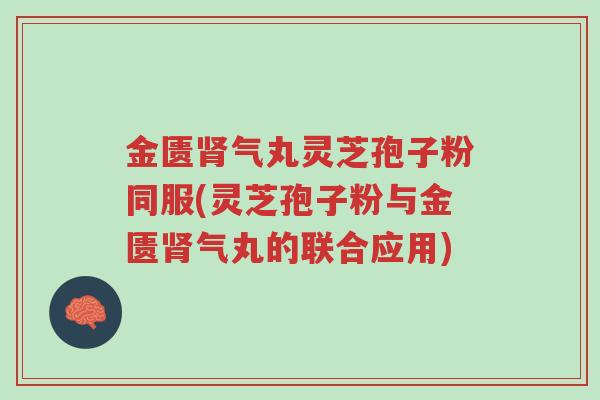 金匮肾气丸灵芝孢子粉同服(灵芝孢子粉与金匮肾气丸的联合应用)-第1张图片-超越