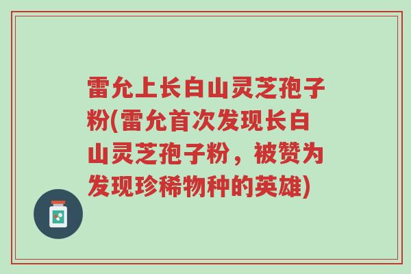 雷允上长白山灵芝孢子粉(雷允首次发现长白山灵芝孢子粉,被赞为发现珍稀物种的英雄)-第1张图片-超越 雷允上长白山灵芝孢子粉(雷允首次发现长白山灵芝孢子粉,被赞为发现珍稀物种的英雄)-第1张图片-超越