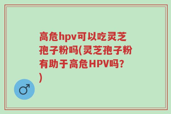 高危hpv可以吃灵芝孢子粉吗(灵芝孢子粉有助于高危HPV吗?)-第1张图片-超越 高危hpv可以吃灵芝孢子粉吗(灵芝孢子粉有助于高危HPV吗?)-第1张图片-超越