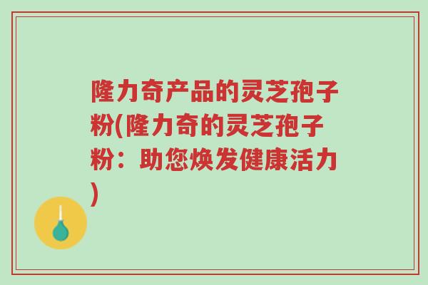 隆力奇产品的灵芝孢子粉(隆力奇的灵芝孢子粉:助您焕发健康活力)-第1张图片-超越 隆力奇产品的灵芝孢子粉(隆力奇的灵芝孢子粉:助您焕发健康活力)-第1张图片-超越