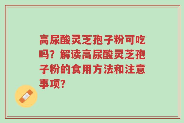 高尿酸灵芝孢子粉可吃吗？解读高尿酸灵芝孢子粉的食用方法和注意事项？-第1张图片-超越