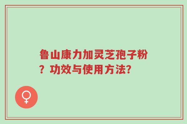 鲁山康力加灵芝孢子粉？功效与使用方法？-第1张图片-超越