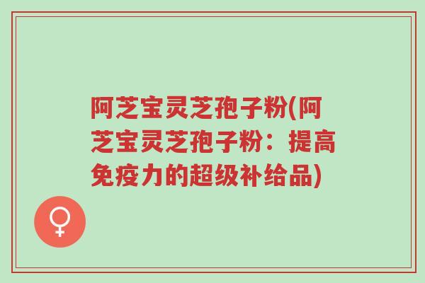 阿芝宝灵芝孢子粉(阿芝宝灵芝孢子粉:提高免疫力的超级补给品)-第1张图片-超越 阿芝宝灵芝孢子粉(阿芝宝灵芝孢子粉:提高免疫力的超级补给品)-第1张图片-超越