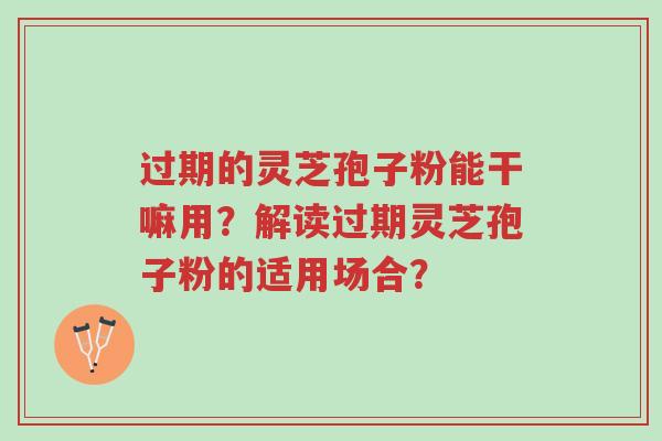 过期的灵芝孢子粉能干嘛用？解读过期灵芝孢子粉的适用场合？-第1张图片-超越