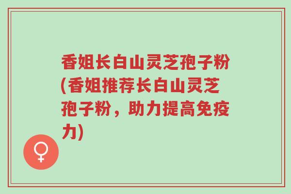 香姐长白山灵芝孢子粉(香姐推荐长白山灵芝孢子粉,助力提高免疫力)-第1张图片-超越 香姐长白山灵芝孢子粉(香姐推荐长白山灵芝孢子粉,助力提高免疫力)-第1张图片-超越