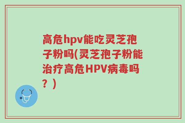 高危hpv能吃灵芝孢子粉吗(灵芝孢子粉能治疗高危HPV病毒吗?)-第1张图片-超越 高危hpv能吃灵芝孢子粉吗(灵芝孢子粉能治疗高危HPV病毒吗?)-第1张图片-超越