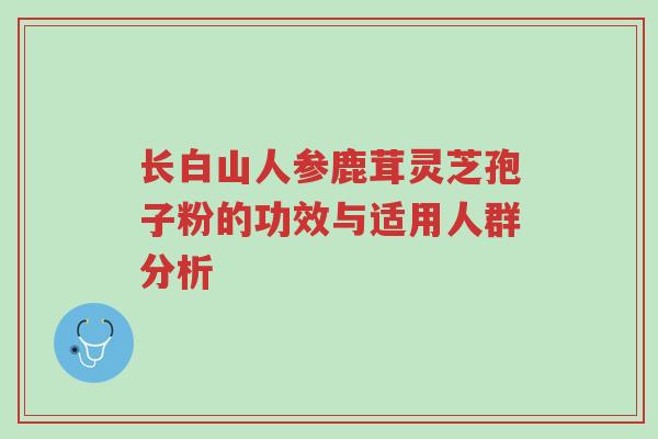 长白山人参鹿茸灵芝孢子粉的功效与适用人群分析-第1张图片-超越 长白山人参鹿茸灵芝孢子粉的功效与适用人群分析-第1张图片-超越