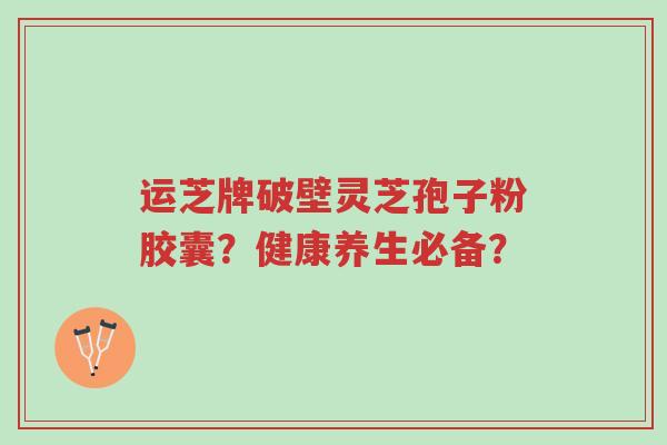 运芝牌破壁灵芝孢子粉胶囊?健康养生必备?-第1张图片-超越 运芝牌破壁灵芝孢子粉胶囊?健康养生必备?-第1张图片-超越
