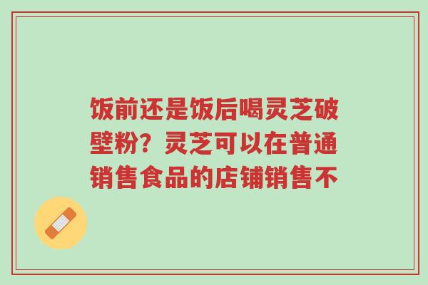 饭前还是饭后喝灵芝破壁粉?灵芝可以在普通销售食品的店铺销售不-第1张图片-超越 饭前还是饭后喝灵芝破壁粉?灵芝可以在普通销售食品的店铺销售不-第1张图片-超越