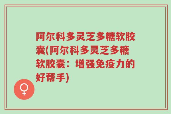 阿尔科多灵芝多糖软胶囊(阿尔科多灵芝多糖软胶囊:增强免疫力的好帮手)-第1张图片-超越 阿尔科多灵芝多糖软胶囊(阿尔科多灵芝多糖软胶囊:增强免疫力的好帮手)-第1张图片-超越