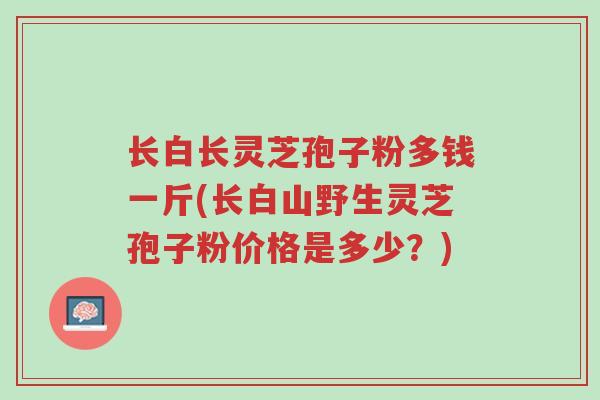 长白长灵芝孢子粉多钱一斤(长白山野生灵芝孢子粉价格是多少?)-第1张图片-超越 长白长灵芝孢子粉多钱一斤(长白山野生灵芝孢子粉价格是多少?)-第1张图片-超越