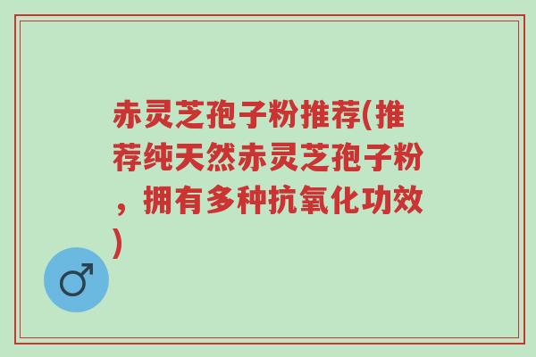 赤灵芝孢子粉推荐(推荐纯天然赤灵芝孢子粉，拥有多种抗氧化功效)-第1张图片-超越