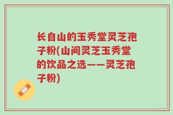长自山的玉秀堂灵芝孢子粉(山间灵芝玉秀堂的饮品之选——灵芝孢子粉)-第1张图片-超越 长自山的玉秀堂灵芝孢子粉(山间灵芝玉秀堂的饮品之选——灵芝孢子粉)-第1张图片-超越