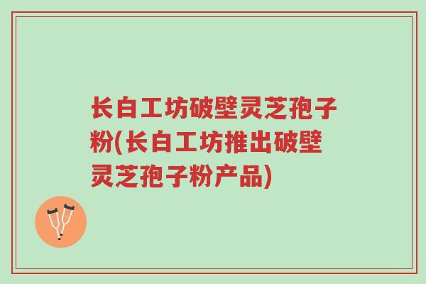 长白工坊破壁灵芝孢子粉(长白工坊推出破壁灵芝孢子粉产品)-第1张图片-超越