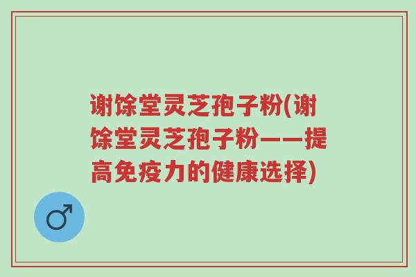 谢馀堂灵芝孢子粉(谢馀堂灵芝孢子粉——提高免疫力的健康选择)-第1张图片-超越 谢馀堂灵芝孢子粉(谢馀堂灵芝孢子粉——提高免疫力的健康选择)-第1张图片-超越