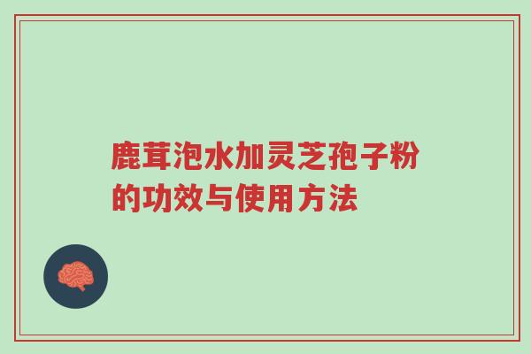 鹿茸泡水加灵芝孢子粉的功效与使用方法-第1张图片-超越 鹿茸泡水加灵芝孢子粉的功效与使用方法-第1张图片-超越