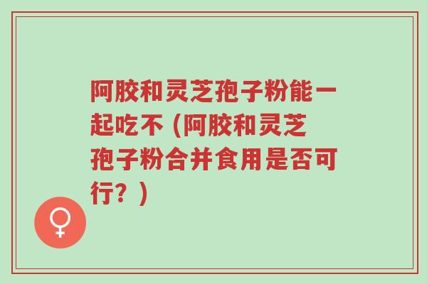 阿胶和灵芝孢子粉能一起吃不 (阿胶和灵芝孢子粉合并食用是否可行?)-第1张图片-超越 阿胶和灵芝孢子粉能一起吃不 (阿胶和灵芝孢子粉合并食用是否可行?)-第1张图片-超越