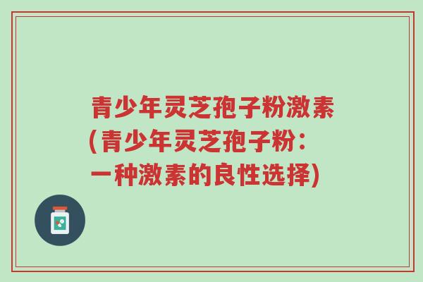 青少年灵芝孢子粉激素(青少年灵芝孢子粉:一种激素的良性选择)-第1张图片-超越 青少年灵芝孢子粉激素(青少年灵芝孢子粉:一种激素的良性选择)-第1张图片-超越