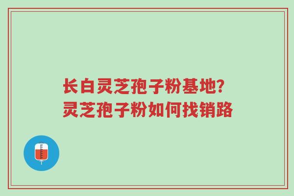 长白灵芝孢子粉基地?灵芝孢子粉如何找销路-第1张图片-超越 长白灵芝孢子粉基地?灵芝孢子粉如何找销路-第1张图片-超越