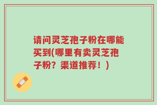 请问灵芝孢子粉在哪能买到(哪里有卖灵芝孢子粉?渠道推荐!)-第1张图片-超越 请问灵芝孢子粉在哪能买到(哪里有卖灵芝孢子粉?渠道推荐!)-第1张图片-超越