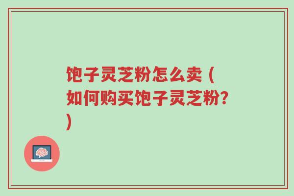饱子灵芝粉怎么卖 (如何购买饱子灵芝粉?)-第1张图片-超越 饱子灵芝粉怎么卖 (如何购买饱子灵芝粉?)-第1张图片-超越