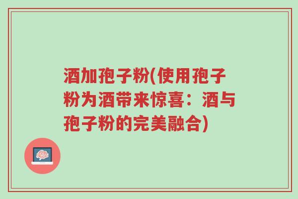 酒加孢子粉(使用孢子粉为酒带来惊喜:酒与孢子粉的完美融合)-第1张图片-超越 酒加孢子粉(使用孢子粉为酒带来惊喜:酒与孢子粉的完美融合)-第1张图片-超越