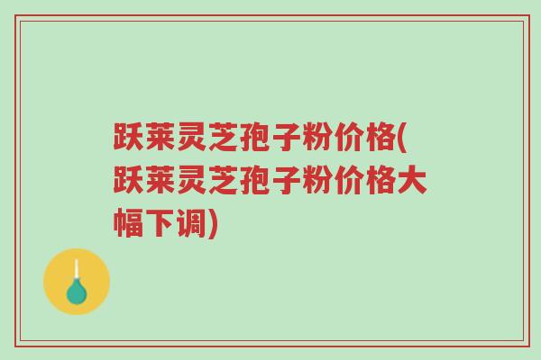 跃莱灵芝孢子粉价格(跃莱灵芝孢子粉价格大幅下调)-第1张图片-超越